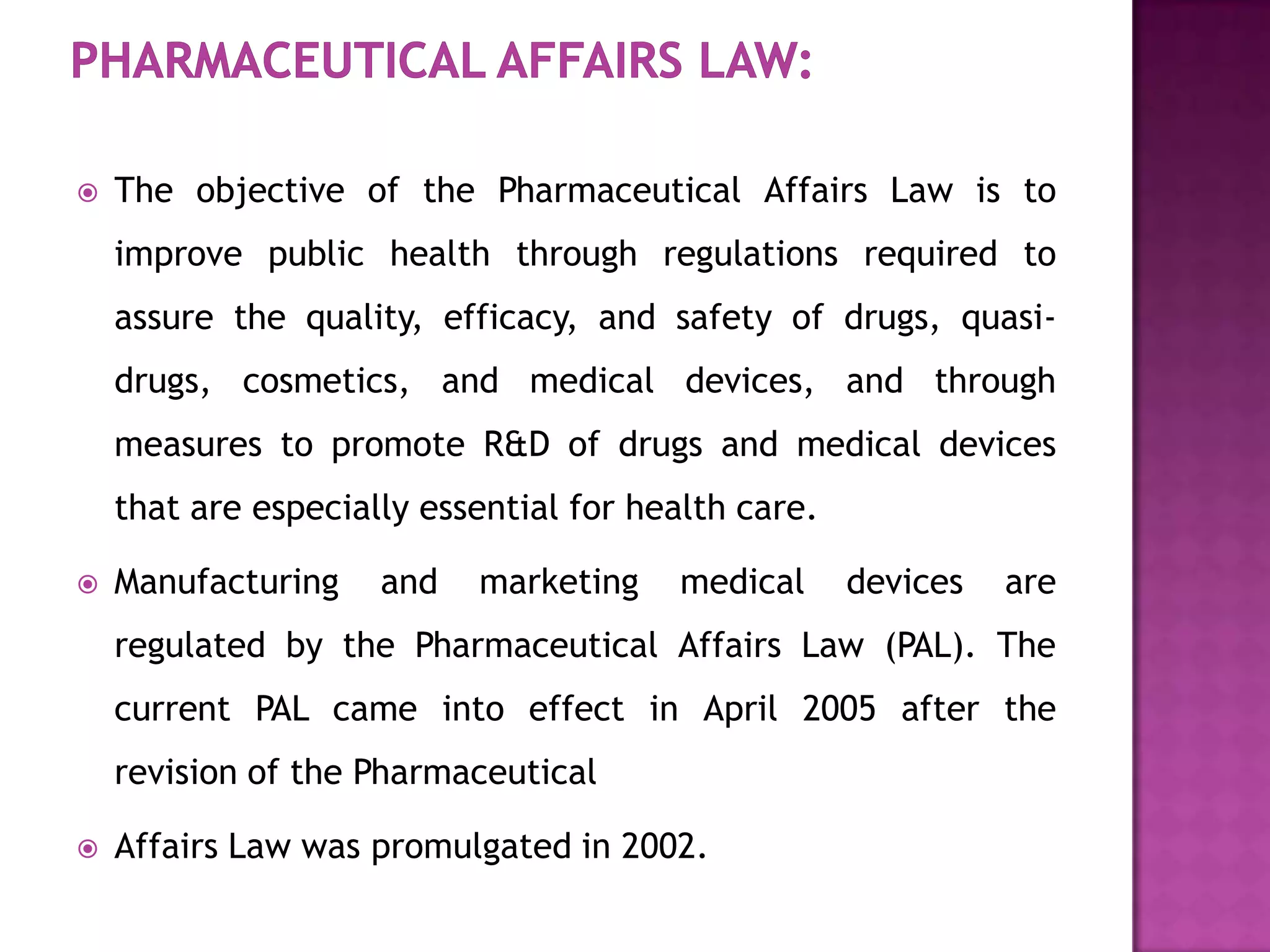    The objective of the Pharmaceutical Affairs Law is to
    improve public health through regulations required to
    assure the quality, efficacy, and safety of drugs, quasi-
    drugs, cosmetics, and medical devices, and through
    measures to promote R&D of drugs and medical devices
    that are especially essential for health care.

   Manufacturing    and   marketing    medical      devices   are
    regulated by the Pharmaceutical Affairs Law (PAL). The
    current PAL came into effect in April 2005 after the
    revision of the Pharmaceutical

   Affairs Law was promulgated in 2002.
 