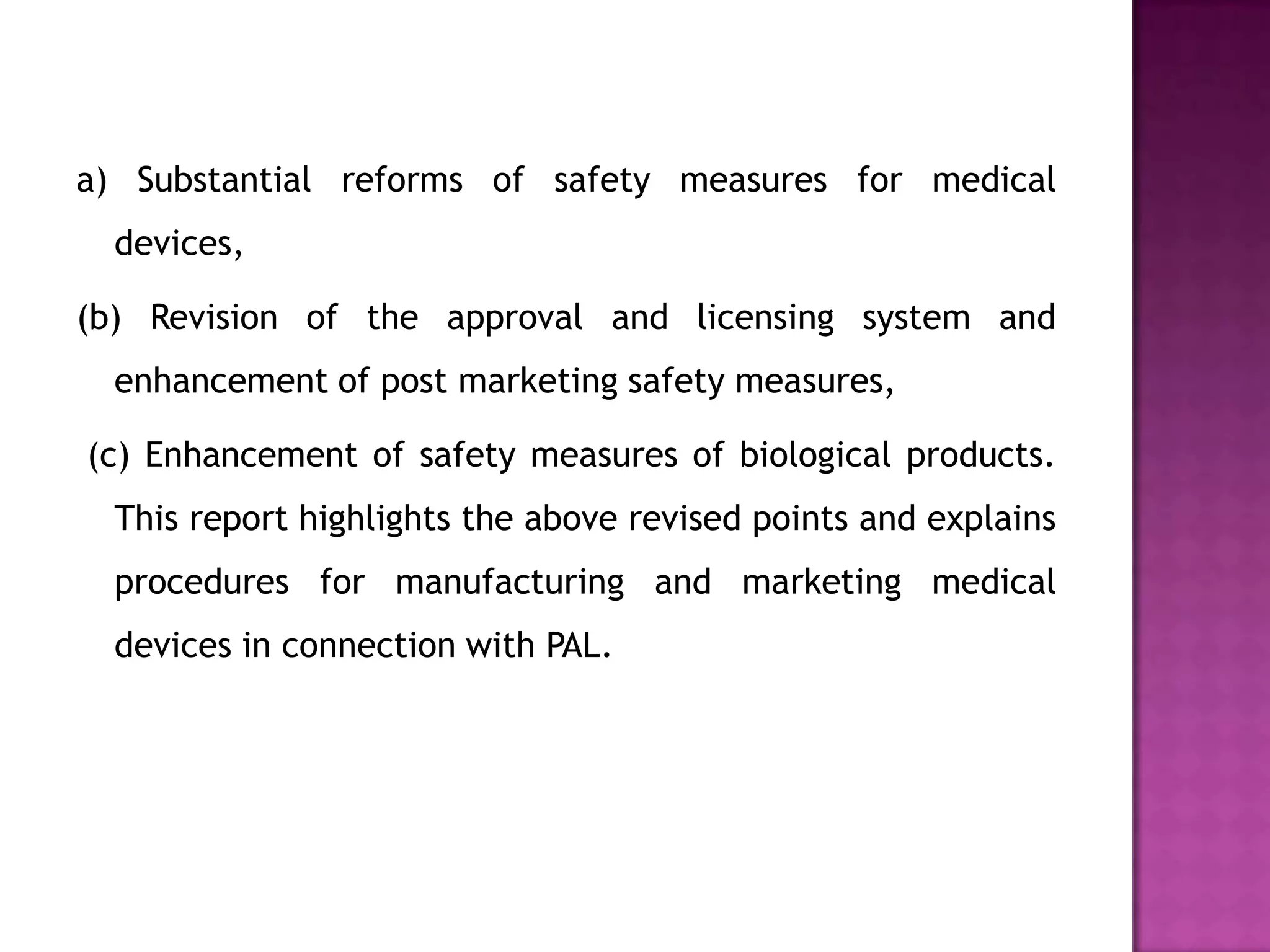 a) Substantial reforms of safety measures for medical
  devices,

(b) Revision of the approval and licensing system and
  enhancement of post marketing safety measures,

(c) Enhancement of safety measures of biological products.
  This report highlights the above revised points and explains
  procedures for manufacturing and marketing medical
  devices in connection with PAL.
 
