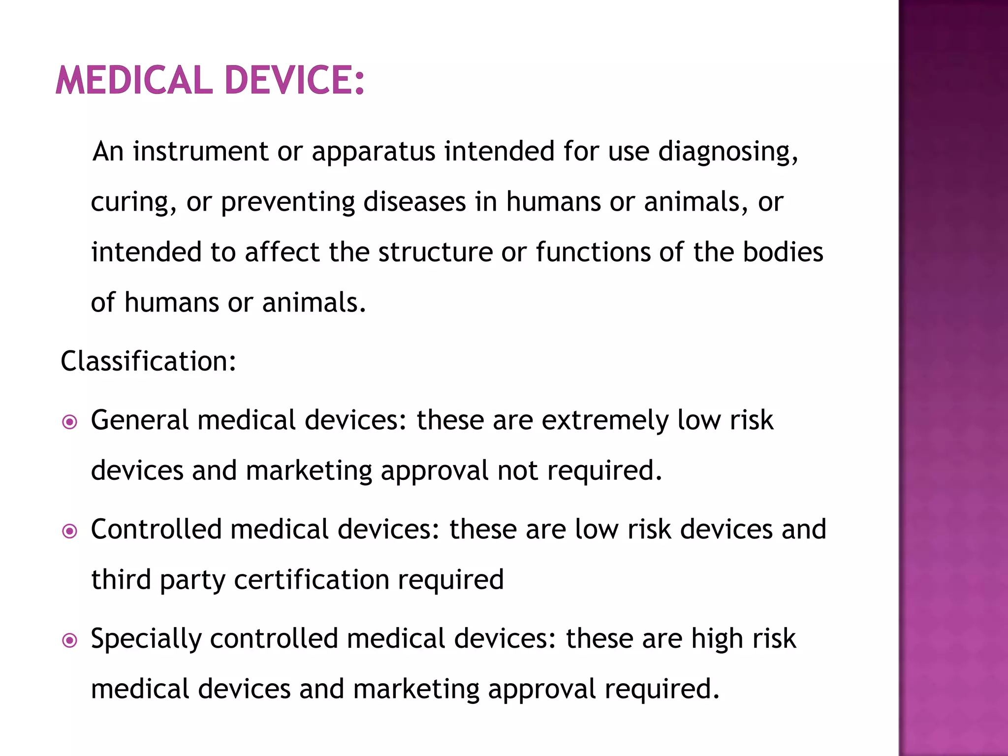 An instrument or apparatus intended for use diagnosing,
    curing, or preventing diseases in humans or animals, or
    intended to affect the structure or functions of the bodies
    of humans or animals.

Classification:

   General medical devices: these are extremely low risk
    devices and marketing approval not required.

   Controlled medical devices: these are low risk devices and
    third party certification required

   Specially controlled medical devices: these are high risk
    medical devices and marketing approval required.
 