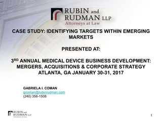 CASE STUDY: IDENTIFYING TARGETS WITHIN EMERGING
MARKETS
PRESENTED AT:
3RD ANNUAL MEDICAL DEVICE BUSINESS DEVELOPMENT:
MERGERS, ACQUISITIONS & CORPORATE STRATEGY
ATLANTA, GA JANUARY 30-31, 2017
GABRIELA I. COMAN
gcoman@rubinrudman.com
(240) 356-1508
1
 