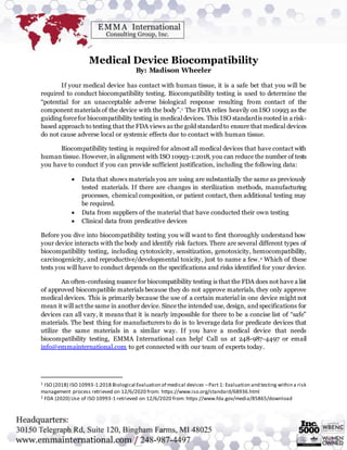 Medical Device Biocompatibility
By: Madison Wheeler
If your medical device has contact with human tissue, it is a safe bet that you will be
required to conduct biocompatibility testing. Biocompatibility testing is used to determine the
“potential for an unacceptable adverse biological response resulting from contact of the
component materials of the device with the body”.1 The FDA relies heavily on ISO 10993 as the
guiding forcefor biocompatibility testing in medicaldevices. This ISO standardis rooted in a risk-
based approach to testing that the FDA views as the gold standard to ensure that medical devices
do not cause adverse local or systemic effects due to contact with human tissue.
Biocompatibility testing is required for almost all medical devices that have contact with
human tissue. However, in alignment with ISO 10993-1:2018, you can reduce the number of tests
you have to conduct if you can provide sufficient justification, including the following data:
 Data that shows materials you are using are substantially the same as previously
tested materials. If there are changes in sterilization methods, manufacturing
processes, chemical composition, or patient contact, then additional testing may
be required.
 Data from suppliers of the material that have conducted their own testing
 Clinical data from predicative devices
Before you dive into biocompatibility testing you will want to first thoroughly understand how
your device interacts with the body and identify risk factors. There are several different types of
biocompatibility testing, including cytotoxicity, sensitization, genotoxicity, hemocompatibility,
carcinogenicity, and reproductive/developmental toxicity, just to name a few.2 Which of these
tests you will have to conduct depends on the specifications and risks identified for your device.
An often-confusing nuance for biocompatibility testing is that the FDA does not have a list
of approved biocompatible materials because they do not approve materials, they only approve
medical devices. This is primarily because the use of a certain material in one device might not
mean it will act the same in another device. Since the intended use, design, and specifications for
devices can all vary, it means that it is nearly impossible for there to be a concise list of “safe”
materials. The best thing for manufacturers to do is to leverage data for predicate devices that
utilize the same materials in a similar way. If you have a medical device that needs
biocompatibility testing, EMMA International can help! Call us at 248-987-4497 or email
info@emmainternational.com to get connected with our team of experts today.
1 ISO (2018) ISO 10993-1:2018 Biological Evaluation of medical devices –Part 1: Evaluation and testing within a risk
management process retrieved on 12/6/2020 from: https://www.iso.org/standard/68936.html
2 FDA (2020) Use of ISO 10993-1 retrieved on 12/6/2020 from: https://www.fda.gov/media/85865/download
 