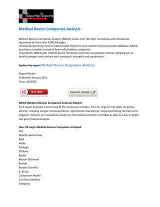 Medical Device Companies Analysis

Medical Devices Companies Analysis (MDCA) covers over 50 major companies and subsidiaries,
equivalent to more than 4,000 A4 pages.
Incorporating primary source material with Espicom's vast medical industry business database, MDCA
provides a complete review of key medical device companies.
Importantly, MDCA puts medical device companies into their competitive context, allowing you to
readily compare and contrast each company's strengths and weaknesses.


Explore the report Medical Device Companies Analysis

Report Details:
Published: January 2012
Price: US$2950




MDCA (Medical Devices Companies Analysis) Reports
Each report provides a full review of the company's activities, from its origins to its latest corporate
activity, including mergers and acquisitions, agreements, divestitures, major purchasing contracts and
litigation. Sections are included on products, international activities and R&D, as well as a full, in-depth
five year financial analysis.

Over 50 major Medical Devices Companies analysed:
3M
Abbott Laboratories
Agfa
Aloka
Analogic
CR Bard
Baxter
Becton-Dickinson
Biomet
Boston Scientific
B. Braun
Carestream Health
Carl Zeiss Meditec
Coloplast
 
