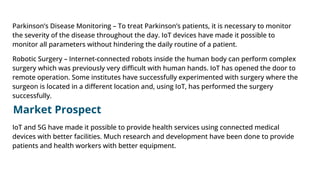 Parkinson’s Disease Monitoring – To treat Parkinson’s patients, it is necessary to monitor
the severity of the disease throughout the day. IoT devices have made it possible to
monitor all parameters without hindering the daily routine of a patient.
Robotic Surgery – Internet-connected robots inside the human body can perform complex
surgery which was previously very diﬃcult with human hands. IoT has opened the door to
remote operation. Some institutes have successfully experimented with surgery where the
surgeon is located in a diﬀerent location and, using IoT, has performed the surgery
successfully.
Market Prospect
IoT and 5G have made it possible to provide health services using connected medical
devices with better facilities. Much research and development have been done to provide
patients and health workers with better equipment.
 