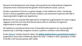 Research and development and merger and acquisition by medical device integration
companies have revolutionized the growth of the healthcare sector, such as:
Oracle’s acquisition of Cerner is a game-changer in the healthcare sector. Combining
Cerner’s clinical capabilities with Oracle’s analytics and automation expertise will help in
improving health insights and experiences.
Medtronic PLC has received FDA approval for its ligament augmentation for spine surgery.
Ligapass is the ﬁrst and only FDA-cleared device with an indication for ligament
augmentation in spine surgery.
GE Healthcare recently launched a line of wearables that patients can use during their
hospital stay. It will help caregivers monitor a patient’s condition more eﬀectively.
As per Delvens’ market research report, the global medical device connectivity market is
projected to reach USD 4.9 billion by 2026 from USD 1.7 billion in 2021, growing at a CAGR
of 24.4% in the forecast period, 2021–2028.
 