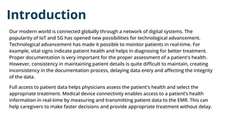 Introduction
Our modern world is connected globally through a network of digital systems. The
popularity of IoT and 5G has opened new possibilities for technological advancement.
Technological advancement has made it possible to monitor patients in real-time. For
example, vital signs indicate patient health and helps in diagnosing for better treatment.
Proper documentation is very important for the proper assessment of a patient's health.
However, consistency in maintaining patient details is quite diﬃcult to maintain, creating
inconsistency in the documentation process, delaying data entry and aﬀecting the integrity
of the data.
Full access to patient data helps physicians assess the patient's health and select the
appropriate treatment. Medical device connectivity enables access to a patient’s health
information in real-time by measuring and transmitting patient data to the EMR. This can
help caregivers to make faster decisions and provide appropriate treatment without delay.
 