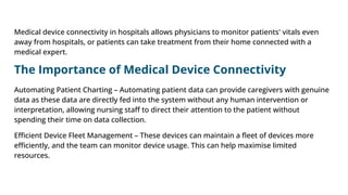 Medical device connectivity in hospitals allows physicians to monitor patients' vitals even
away from hospitals, or patients can take treatment from their home connected with a
medical expert.
The Importance of Medical Device Connectivity
Automating Patient Charting – Automating patient data can provide caregivers with genuine
data as these data are directly fed into the system without any human intervention or
interpretation, allowing nursing staﬀ to direct their attention to the patient without
spending their time on data collection.
Eﬃcient Device Fleet Management – These devices can maintain a ﬂeet of devices more
eﬃciently, and the team can monitor device usage. This can help maximise limited
resources.
 