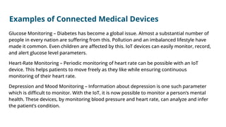 Examples of Connected Medical Devices
Glucose Monitoring – Diabetes has become a global issue. Almost a substantial number of
people in every nation are suﬀering from this. Pollution and an imbalanced lifestyle have
made it common. Even children are aﬀected by this. IoT devices can easily monitor, record,
and alert glucose level parameters.
Heart-Rate Monitoring – Periodic monitoring of heart rate can be possible with an IoT
device. This helps patients to move freely as they like while ensuring continuous
monitoring of their heart rate.
Depression and Mood Monitoring – Information about depression is one such parameter
which is diﬃcult to monitor. With the IoT, it is now possible to monitor a person’s mental
health. These devices, by monitoring blood pressure and heart rate, can analyze and infer
the patient’s condition.
 