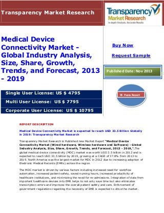 Transparency Market Research

Medical Device
Connectivity Market Global Industry Analysis,
Size, Share, Growth,
Trends, and Forecast, 2013
- 2019
Single User License: US $ 4795

Buy Now
Request Sample

Published Date: Nov 2013

93 Pages Report

Multi User License: US $ 7795
Corporate User License: US $ 10795
REPORT DESCRIPTION
Medical Device Connectivity Market is expected to reach USD 33.5 Billion Globally
in 2019: Transparency Market Research
Transparency Market Research is Published new Market Report “Medical Device
Connectivity Market (Wired hardware, Wireless hardware and Software) - Global
Industry Analysis, Size, Share, Growth, Trends, and Forecast, 2013 - 2019,".The
global medical device connectivity (MDC) market was worth USD 3.5 billion in 2012 and is
expected to reach USD 33.5 billion by 2019, growing at a CAGR of 37.8% from 2013 to
2019. North America was the largest market for MDC in 2012 due to increasing adoption of
Electronic Medical Records (EMRs) across the region.
The MDC market is driven by various factors including increased need for workflow
automation, increased patient safety, saved nursing hours, increased productivity of
healthcare institutions, and minimizing the need for re-admissions. Integration of data from
important healthcare devices into EMR helps to not only save time but also eliminates
transcription errors and improves the overall patient safety and care. Enforcement of
government regulations regarding the necessity of EMR is expected to drive the market.

 