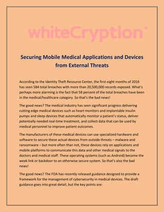 Securing Mobile Medical Applications and Devices
from External Threats
According to the Identity Theft Resource Center, the first eight months of 2016
has seen 584 total breaches with more than 20,500,000 records exposed. What’s
perhaps more alarming is the fact that 58 percent of the total breaches have been
in the medical/healthcare category. So that’s the bad news!
The good news? The medical industry has seen significant progress delivering
cutting edge medical devices such as heart monitors and implantable insulin
pumps and sleep devices that automatically monitor a patient’s status, deliver
potentially needed real-time treatment, and collect data that can be used by
medical personnel to improve patient outcomes.
The manufacturers of these medical devices can use specialized hardware and
software to secure these actual devices from outside threats – malware and
ransomware – but more often than not, these devices rely on applications and
mobile platforms to communicate this data and other medical signals to the
doctors and medical staff. These operating systems (such as Android) become the
weak link or backdoor to an otherwise secure system. So that’s also the bad
news!
The good news? The FDA has recently released guidance designed to provide a
framework for the management of cybersecurity in medical devices. The draft
guidance goes into great detail, but the key points are:
 
