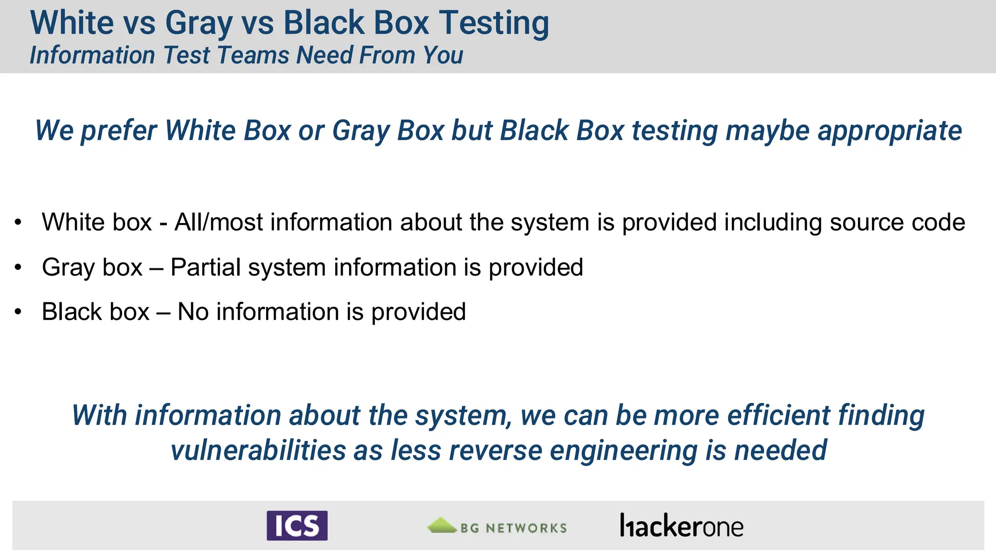 White vs Gray vs Black Box Testing
Information Test Teams Need From You
We prefer White Box or Gray Box but Black Box testing maybe appropriate
• White box - All/most information about the system is provided including source code
• Gray box – Partial system information is provided
• Black box – No information is provided
With information about the system, we can be more efficient finding
vulnerabilities as less reverse engineering is needed
 