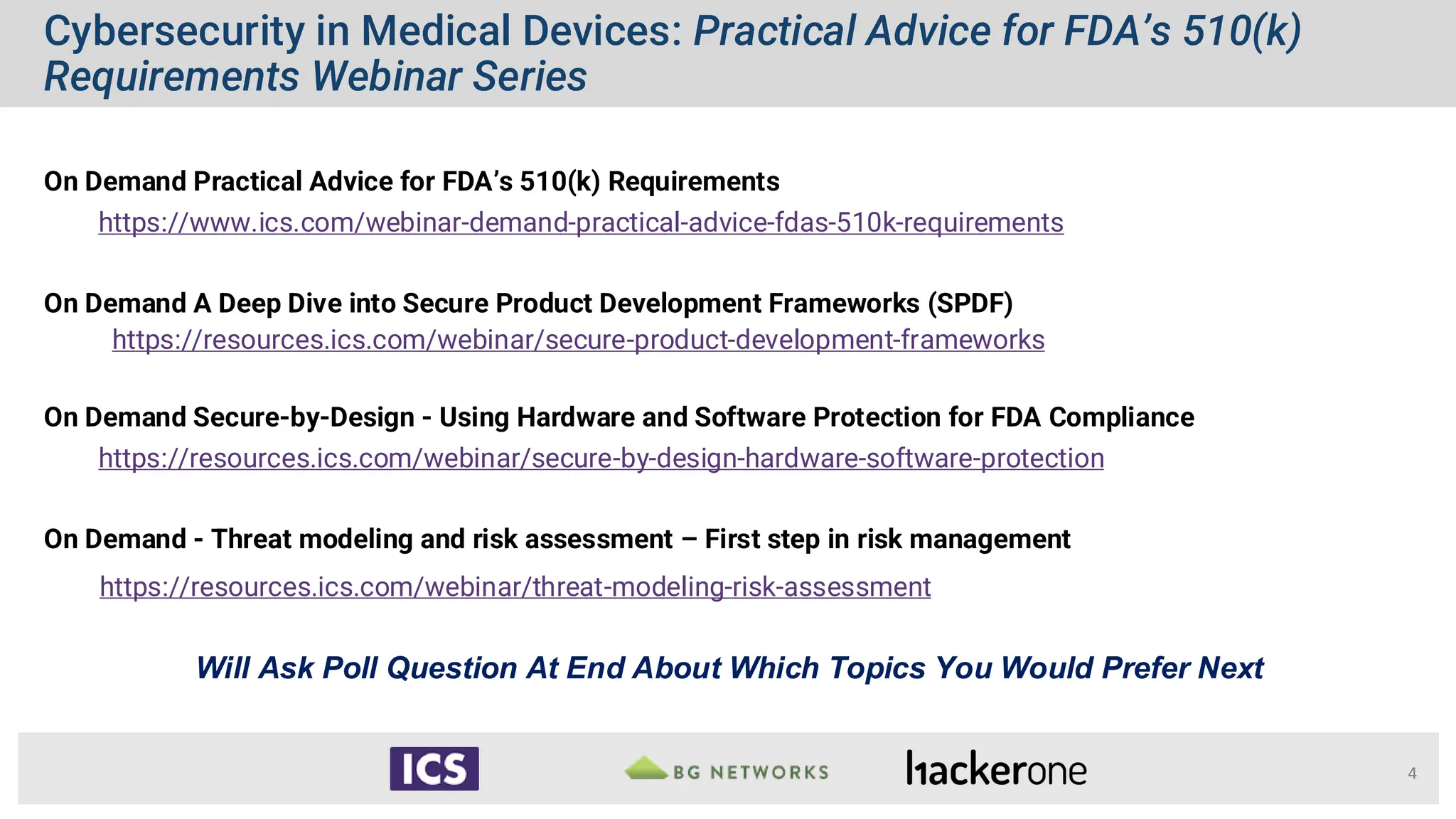 Cybersecurity in Medical Devices: Practical Advice for FDA’s 510(k)
Requirements Webinar Series
4
On Demand Practical Advice for FDA’s 510(k) Requirements
https://www.ics.com/webinar-demand-practical-advice-fdas-510k-requirements
On Demand A Deep Dive into Secure Product Development Frameworks (SPDF)
https://resources.ics.com/webinar/secure-product-development-frameworks
On Demand Secure-by-Design - Using Hardware and Software Protection for FDA Compliance
https://resources.ics.com/webinar/secure-by-design-hardware-software-protection
On Demand - Threat modeling and risk assessment – First step in risk management
https://resources.ics.com/webinar/threat-modeling-risk-assessment
Will Ask Poll Question At End About Which Topics You Would Prefer Next
 