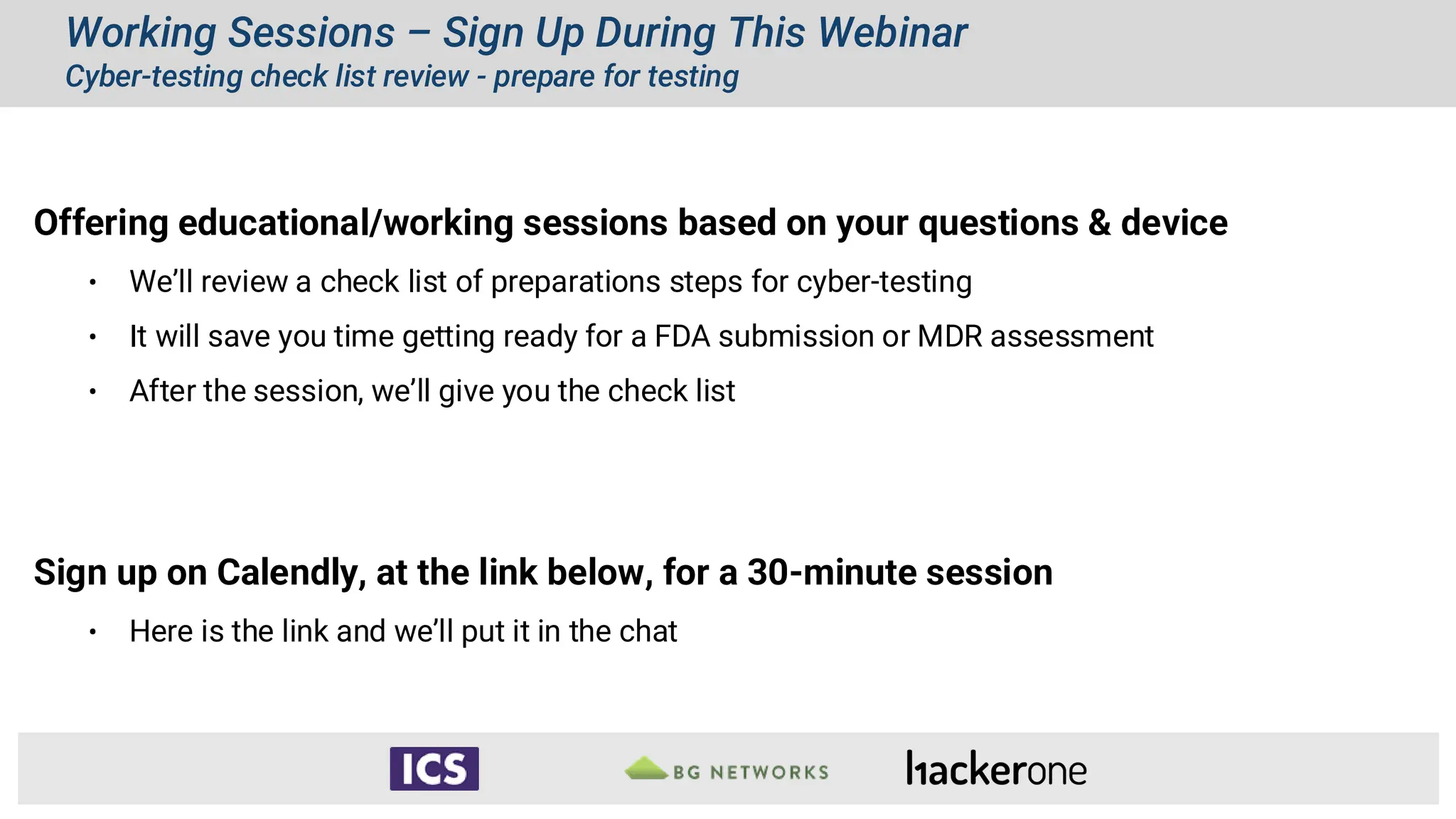 Working Sessions – Sign Up During This Webinar
Cyber-testing check list review - prepare for testing
Offering educational/working sessions based on your questions & device
• We’ll review a check list of preparations steps for cyber-testing
• It will save you time getting ready for a FDA submission or MDR assessment
• After the session, we’ll give you the check list
Sign up on Calendly, at the link below, for a 30-minute session
• Here is the link and we’ll put it in the chat
 