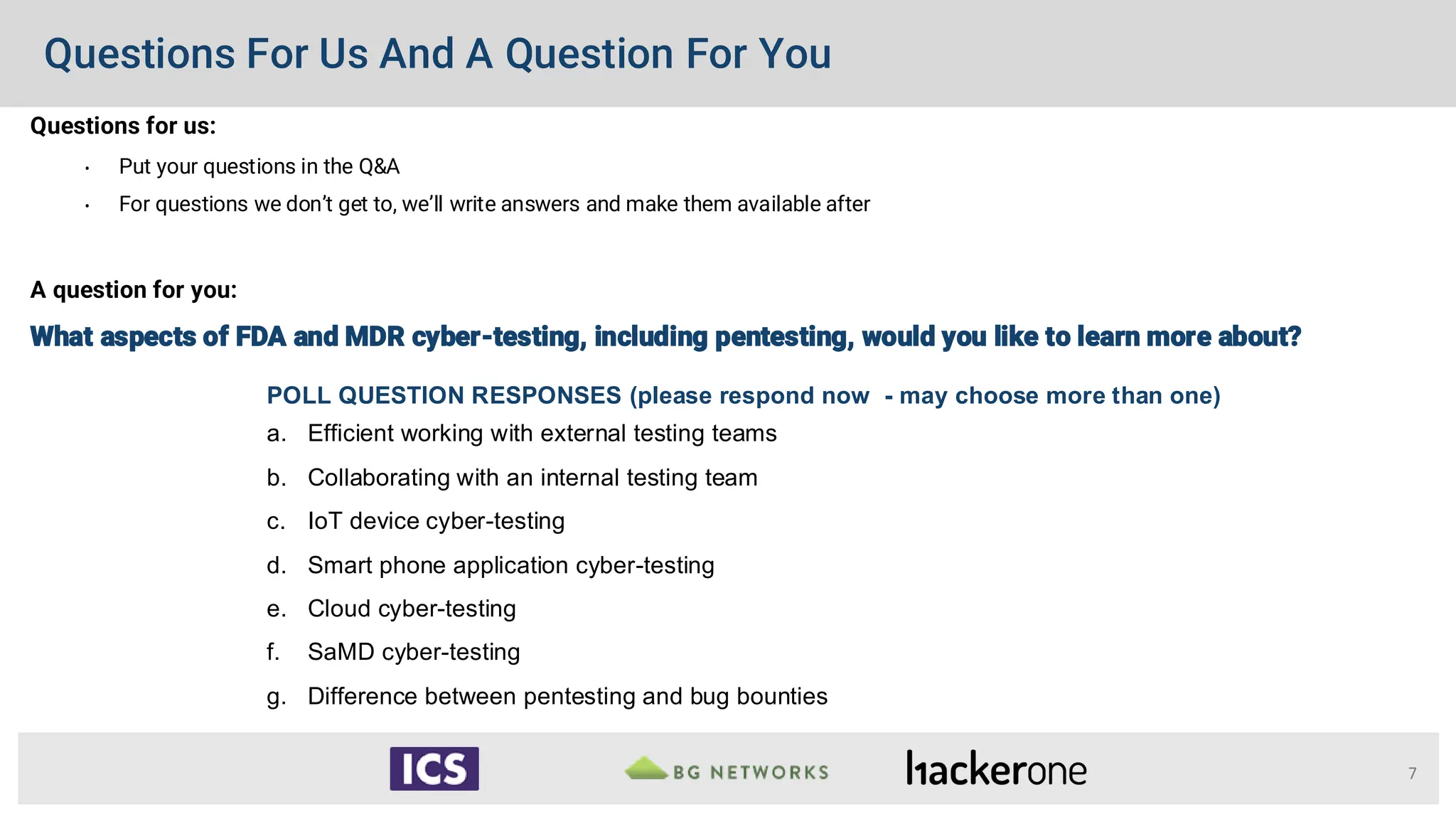 Questions For Us And A Question For You
Questions for us:
• Put your questions in the Q&A
• For questions we don’t get to, we’ll write answers and make them available after
A question for you:
What aspects of FDA and MDR cyber-testing, including pentesting, would you like to learn more about?
7
POLL QUESTION RESPONSES (please respond now - may choose more than one)
a. Efficient working with external testing teams
b. Collaborating with an internal testing team
c. IoT device cyber-testing
d. Smart phone application cyber-testing
e. Cloud cyber-testing
f. SaMD cyber-testing
g. Difference between pentesting and bug bounties
 