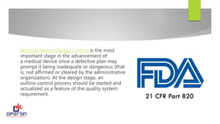 Medical Device Design Control is the most
important stage in the advancement of
a medical device since a defective plan may
prompt it being inadequate or dangerous (that
is, not affirmed or cleared by the administrative
organization). At the design stage, an
outline control process should be started and
actualized as a feature of the quality system
requirement.
 