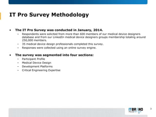 IT Pro Survey Methodology
•

The IT Pro Survey was conducted in January, 2014.
–

–
–

•

Respondents were solicited from more than 600 members of our medical device designers
database and from our LinkedIn medical device designers groups membership totaling around
250,000 members.
35 medical device design professionals completed this survey.
Responses were collected using an online survey engine.

The survey was segmented into four sections:
–
–
–
–

Participant Profile
Medical Device Design
Development Platforms
Critical Engineering Expertise

3

 