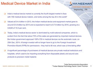 3
Medical Device Market in India
q  India’s medical device market is currently the fourth largest market in Asia
with 700 medical device makers, and ranks among the top 20 in the world*
q  Valued at $ 4.4 billion in 2013, the Indian medical device and equipment market grew to
around $ 5.8 billion by 2014 and is expected to reach to $ 7.8 billion by 2016, growing at a
CAGR of 15.5 per cent,
q  Today, India’s medical device sector is dominated by multi-national companies, which is
evident from the fact that about 75% of the sales are generated by imported medical devices.
But Indian government approved 100% FDI in medical devices via the automatic route, on
25th Dec, 2014. A foreign investor will no longer have to go to the Foreign Investment
Promotion Board (FIPB) for permissions - they had to till now, which was a time-taking affair
q  A significant percentage of purchasers of medical devices are private medical institutions and
hospitals, which used to be importing everything from disposable plastic and wound care
products to precision metal implants
*India Semiconductors Association
**Indian Medical Technology Sector, Grant Thornton
 