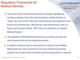 4
Regulatory Framework for
Medical Devices
q  There are certain medical devices which have been regulated by
creating a statutory fiction thus deeming these medical devices as
“drugs”. By virtue of this, these few medical devices get regulated by the
Drugs and Cosmetics Act, 1940 and the rules framed there under viz.
Drugs and Cosmetics Rules, 1945. They are referred to as “Notified
Medical Devices”
q  The regulation of Notified Medical Devices is overseen by both, the
central government and the state governments
q  In specific instances such as manufacture or import of new Notified
Medical Devices, both a permission from the central drug licensing
authority and a license from the state drug licensing authority is required
 