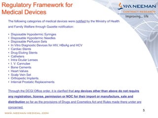 5
The following categories of medical devices were notified by the Ministry of Health
and Family Welfare through Gazette notification:
•  Disposable Hypodermic Syringes
•  Disposable Hypodermic Needles
•  Disposable Perfusion Sets
•  In Vitro Diagnostic Devices for HIV, HBsAg and HCV
•  Cardiac Stents
•  Drug Eluting Stents
•  Catheters
•  Intra Ocular Lenses
•  I. V. Cannulae
•  Bone Cements
•  Heart Valves
•  Scalp Vein Set
•  Orthopedic Implants
•  Internal Prostatic Replacements
Through the DCGI Office order, it is clarified that any devices other than above do not require
any registration, license, permission or NOC for their import or manufacture, sale and
distribution so far as the provisions of Drugs and Cosmetics Act and Rules made there under are
concerned.
Regulatory Framework for
Medical Devices
 