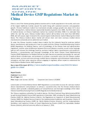 Medical Device GMP Regulations Market in
China
China is one of the fastest growing global economies with a fourth population in the world, and is one
of the largest healthcare markets around the world. Along with sustained economic and population
growth, Chinese healthcare market has maintained annually average growth rate above 16 % since
1990s. Among them, medical devices represented dynamical growth since 2000s. By 2010, total value
of medical devices on Chinese healthcare market has reached 120 billion RMB. It is estimated that
within the next few years, Chinese medical device market will be likely to be more than 600 billion
RMB, and will surpass Japan to become the second largest medical device market following the United
States. The Chinese medical device market will attract more and more overseas medical device
manufacturers and producers to penetrate such market.
To enter the Chinese lucrative medical device market, the first obstacle faced by overseas medical
device manufacturers and producers is how to comply with the Chinese Good Manufacturing Practice
(GMP) Regulations for Medical Devices. Lack of knowledge of the Chinese laws and administrative
regulations, and the cultural difference between China and Western countries as well as the language
barriers will increase the challenge faced by overseas medical device manufacturers and producers.
Therefore, a comprehensive and thorough knowledge of the latest Chinese Good Manufacturing
Practice (GMP) Regulations for Medical Devices has been become an essential prerequisite for overseas
medical device manufacturers and producers to achieve a successful entry into the Chinese medical
device market, so more and more overseas medical device companies and multinational medical device
companies, and their senior executive officers engaging in regulatory affairs expect to understand the
latest Chinese Medical Device GMP regulations.
Buy a copy of this report @ http://www.marketreportsonline.com/226134-latest-
guide-to-c.html

Report Details:
Published: March 2013
No. of Pages: 213
Price: Single User License: US$750      Corporate User License: US$3500


Latest Guide to Chinese Medical Device GMP Regulations is an essential resource for overseas medical
device manufacturers and producers to achieve a successful entry into the Chinese medical device
market, which provides a detailed guidance of comprehensive and thorough knowledge of the latest
Chinese Good Manufacturing Practice (GMP) Regulations for Medical Devices.
The Chinese regulatory authorities for medical devices, the State Food and Drug Administration(SFDA)
issued the latest Medical Device GMP regulations in December 2009, including the Good Manufacturing
Practice (GMP) for Medical Devices (Interim), the Regulations on Inspection of Good Manufacturing
Practice (GMP) for Medical Devices (Interim), the Implementation Guidelines and Inspection Criteria of
Good Manufacturing Practice (GMP) for Sterile Medical Devices (Interim), and the Implementation
Guidelines and Inspection Criteria of Good Manufacturing Practice (GMP) for Implantable Medical
Devices (Interim), which all came into effect as of January 1, 2011.
 