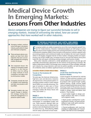 1 | June 2012 | IN VIVO: The Business & Medicine Report | www.ElsevierBI.com
Medical Devices
Medical Device Growth
In Emerging Markets:
Lessons From Other Industries
Device companies are trying to figure out successful formulas to sell in
emerging markets. Instead of reinventing the wheel, here are several
approaches that have worked well in other industries.
Lessons From Other Industries
Trends In The Evolution Of
Competition
Ten years ago, the chemical, infrastructure,
high-tech, auto and electronics industries
all experienced a three-phased pattern in
emerging markets similar to what medical
device MNCs are currently witnessing. This
type of evolution is often seen in China
first but has also been observed in other
emerging markets like Brazil, Russia and
India. (See Exhibit 1.)
PHASE 1:
MNCs Establish The Market
MNCs enter and introduce new, innovative
technologies of unparalleled quality and
cost. These premium offerings often are
new to the country, but it is likely that the
products were developed previously for the
US and/or EU (e.g., Airbus/Boeing, BMW)
and are rarely customized to local needs.
PHASE 2:
Locals Enter And Develop New
Business Models
Locals recognize the demand for mid-tier
versions of these premium products and
reverse engineer a new generation of simi-
lar products with “good enough” quality,
tailored features, locally sourced supply
chains and significantly lower priced manu-
facturing. As part of this process, the most
successful locals create innovative business
models to design, build and deliver their
products. They employ:
	 • Local market insights to design and
target products that meet or exceed
micro-segment needs;
	 • Rapid product development cycles
(measured in months, not years) and are
willing to make small, quick customiza-
tions for key customers;
	 • Channel proliferation with much less
sensitivity to multiple dealers and “channel
conflict” than their US or EU counterparts;
BY NICHOLAS DONOGHOE, AJAY GUPTA, ROB LINDEN,
PALASH MITRA AND INGO BEYER VON MORGENSTERNn	Emerging markets continue
to be a hot topic in the device
industry, particularly for large
and mid-sized companies.
n	There are lessons device com-
panies can learn from other
industries that have success-
fully navigated the emerging
markets landscape.
n	One important lesson: the
majority of emerging market
growth is in the mid-tier
so MNCs must be willing
to adopt methods of local
competitors and adjust end-
to-end business models.
n	Companies should also look
to establish local leadership
and tailor new products with
local RD.
n	Emerging markets also may
require changes in distribu-
tion strategy, moving from
hands-off management to a
proactive hybrid model.
E
merging markets are widely recognized as one of the most important growth fron-
tiers for medical devices. However, multinational players are still trying to unravel
the nature of each market and the exact winning formula for success. To date, most
multinational companies (MNCs) have focused on the premium customer segment with
pre-existing products and commercial models, but we believe the next wave of growth
will be in the largely untapped mid-tier of these markets. Emerging markets are experi-
encing a rise of their middle class, increased access to care and new feature versus price
trade-offs that will require rethinking existing strategies and business models.
Many other industries underwent a similar globalization process a decade ago and
essentially reinvented their approaches for the mid-tier of fast-growing economies. We
believe medical device MNCs can leverage many components of these strategies. Although
each industry has unique dynamics and none are perfect parallels, we have focused on
the similarities where we believe significant lessons can be learned.
 
