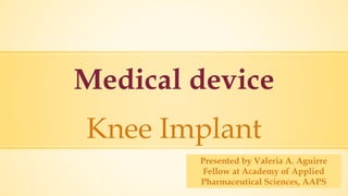 Medical device
Knee Implant
Presented by Valeria A. Aguirre
Fellow at Academy of Applied
Pharmaceutical Sciences, AAPS
 