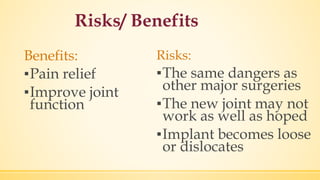 Risks/ Benefits
Benefits:
▪Pain relief
▪Improve joint
function
Risks:
▪The same dangers as
other major surgeries
▪The new joint may not
work as well as hoped
▪Implant becomes loose
or dislocates
 