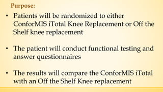 Purpose:
• Patients will be randomized to either
ConforMIS iTotal Knee Replacement or Off the
Shelf knee replacement
• The patient will conduct functional testing and
answer questionnaires
• The results will compare the ConforMIS iTotal
with an Off the Shelf Knee replacement
 