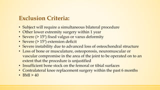 Exclusion Criteria:
• Subject will require a simultaneous bilateral procedure
• Other lower extremity surgery within 1 year
• Severe (> 15º) fixed valgus or varus deformity
• Severe (> 15º) extension deficit
• Severe instability due to advanced loss of osteochondral structure
• Loss of bone or musculature, osteoporosis, neuromuscular or
vascular compromise in the area of the joint to be operated on to an
extent that the procedure is unjustified
• Insufficient bone stock on the femoral or tibial surfaces
• Contralateral knee replacement surgery within the past 6 months
• BMI > 40
 