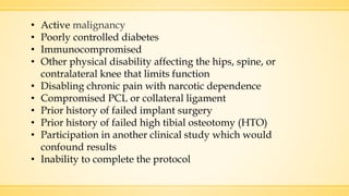 • Active malignancy
• Poorly controlled diabetes
• Immunocompromised
• Other physical disability affecting the hips, spine, or
contralateral knee that limits function
• Disabling chronic pain with narcotic dependence
• Compromised PCL or collateral ligament
• Prior history of failed implant surgery
• Prior history of failed high tibial osteotomy (HTO)
• Participation in another clinical study which would
confound results
• Inability to complete the protocol
 