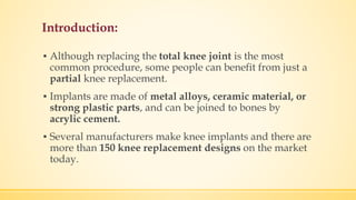 Introduction:
▪ Although replacing the total knee joint is the most
common procedure, some people can benefit from just a
partial knee replacement.
▪ Implants are made of metal alloys, ceramic material, or
strong plastic parts, and can be joined to bones by
acrylic cement.
▪ Several manufacturers make knee implants and there are
more than 150 knee replacement designs on the market
today.
 