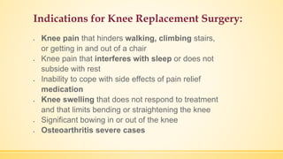 Indications for Knee Replacement Surgery:
 Knee pain that hinders walking, climbing stairs,
or getting in and out of a chair
 Knee pain that interferes with sleep or does not
subside with rest
 Inability to cope with side effects of pain relief
medication
 Knee swelling that does not respond to treatment
and that limits bending or straightening the knee
 Significant bowing in or out of the knee
 Osteoarthritis severe cases
 