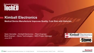 PUBLICPUBLIC Copyright © 2018 Rockwell Automation, Inc. All Rights Reserved. 2018 Rockwell Automation TechED™ Event #ROKTechED
Kimball Electronics
Medical Device Manufacturer Improves Quality, Cuts Risk with Historian
Sean Hennette – Kimball Electronics – Plant Engineer
Brad Downen – Stone Technologies – MES Project Manager
June 2018
 