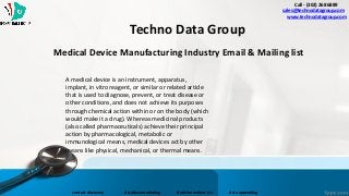 Medical Device Manufacturing Industry Email & Mailing list
Call - (302) 268 6889
- sales@technodatagroup.com
www.technodatagroup.com
Techno Data Group
contact discovery database marketing decision makers list data appending
A medical device is an instrument, apparatus,
implant, in vitro reagent, or similar or related article
that is used to diagnose, prevent, or treat disease or
other conditions, and does not achieve its purposes
through chemical action within or on the body (which
would make it a drug). Whereas medicinal products
(also called pharmaceuticals) achieve their principal
action by pharmacological, metabolic or
immunological means, medical devices act by other
means like physical, mechanical, or thermal means.
 