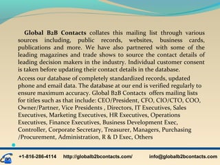 Global B2B Contacts  collates  this  mailing  list  through  various 
sources  including,  public  records,  websites,  business  cards, 
publications  and  more.  We  have  also  partnered  with  some  of  the 
leading  magazines  and  trade  shows  to  source  the  contact  details  of 
leading decision makers in the industry. Individual customer consent 
is taken before updating their contact details in the database.
    Access our database of completely standardized records, updated 
phone and email data. The database at our end is verified regularly to 
ensure maximum accuracy. Global B2B Contacts  offers mailing lists 
for titles such as that include: CEO/President, CFO, CIO/CTO, COO, 
Owner/Partner, Vice Presidents , Directors, IT Executives, Sales 
Executives, Marketing Executives, HR Executives, Operations 
Executives, Finance Executives, Business Development Exec, 
Controller, Corporate Secretary, Treasurer, Managers, Purchasing 
/Procurement, Administration, R & D Exec, Others

+1-816-286-4114 info@globalb2bcontacts.comhttp://globalb2bcontacts.com/
 