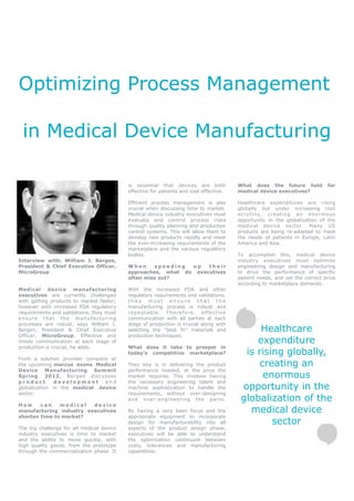 Optimizing Process Management

 in Medical Device Manufacturing

                                           is essential that devices are both           What does the future hold           for
                                           effective for patients and cost effective.   medical device executives?

                                           Efficient process management is also         Healthcare expenditures are rising
                                           crucial when discussing time to market.      globally but under increasing cost
                                           Medical device industry executives must      scrutiny, cr eating an enormous
                                           evaluate and control process risks           opportunity in the globalization of the
                                           through quality planning and production      medical device sector. Many US
                                           control systems. This will allow them to     products are being re-adapted to meet
                                           develop new products rapidly and meet        the needs of patients in Europe, Latin
                                           the ever-increasing requirements of the      America and Asia.
                                           marketplace and the various regulatory
                                           bodies.                                      To accomplish this, medical device
Interview with: William J. Bergen,                                                      industry executives must optimize
President & Chief Executive Officer,       When     speeding  up   their                engineering design and manufacturing
MicroGroup                                 approaches, what do executives               to drive the performance of specific
                                           often miss out?                              patient needs, and set the correct price
                                                                                        according to marketplace demands.
Medical device manufacturing               With the increased FDA and other
executives are currently challenged        regulatory requirements and validations,
with getting products to market faster;    they must ensure that the
however with increased FDA regulatory      manufacturing process is robust and
requirements and validations, they must    repeatable. Therefore, effective
ensure that the manufacturing              communication with all parties at each
processes are robust, says William J.      stage of production is crucial along with
Bergen, President & Chief Executive        selecting the “best fit” materials and             Healthcare
Officer, MicroGroup. Effective and         production techniques.
timely communication at each stage of                                                        expenditure
production is crucial, he adds.            What does it take to prosper in
                                           today’s competitive marketplace?               is rising globally,
From a solution provider company at
the upcoming marcus evans Medical          They key is in delivering the product              creating an
Device Manufacturing Summit                performance needed, at the price the
Spring 2012, Bergen discusses              market requires. This involves having               enormous
product        development and             the necessary engineering talent and
globalization in the medical device        machine sophistication to handle the          opportunity in the
sector.                                    requirements, without over-designing
                                           and over-engineering the parts.               globalization of the
How     can    medical   device
manufacturing industry executives          By having a very keen focus and the             medical device
shorten time to market?                    appropriate equipment to incorporate
                                           design for manufacturability into all                 sector
The big challenge for all medical device   aspects of the product design phase,
industry executives is time to market      executives will be able to understand
and the ability to move quickly, with      the optimization continuum between
high quality goods, from the prototype     costs, tolerances and manufacturing
through the commercialization phase. It    capabilities.
 