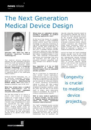 Interview with: Allen Lee, CEO &
President, American Portwell
Technology, Inc.
“For medical devices designers,
selecting the right embedded computer
solution for their next generation design
is a very important decision,” states
Allen Lee, CEO & President at American
Portwell Technology. “It is critically
important to select the right embedded
solution provider with proven expertise
in supporting OEMs in this challenging
medical market.”
American Portwell Technology, Inc., is
an American embedded computer
solution provider at the marcus evans
Medical Device Manufacturing
Summit Spring 2017 taking place in
Pasadena, California, June 19-20, 2017.
What key criteria does a medical
device manufacturer use in
selecting the “right” embedded
computer solution provider?
The first that comes to my mind is a
proven track record in designing
systems for a broad range of medical
applications. The medical device
landscape is a fragmented market with
a diverse range of applications in which
the requirements can differ greatly.
Whether it is a clinical diagnostic
system, imaging system (x-ray, CT
scan) or a surgical robotics system, the
requirements of the system vary based
on the feature set and performance
required by its specific target market
application.
Where does an embedded solution
provider’s knowledge of medical
computing applications rank?
At the top of key factors in a supplier
selection process. A good embedded
solution partner should have extensive
knowledge of computing technology to
help OEM manufacturers optimize their
design, provide ideal configuration of
form factors, CPU, memory, storage,
and I/Os. A qualified solution provider
must have strong ties with innovative
processor technology providers like AMD
and Intel®, recognized leaders in their
field. Their advanced microprocessor
architecture and technology help drive
the innovation and the growth of
ecosystem partners supporting both
their hardware and software develop-
ment.
How important is it for an OEM
manufacturer to receive long
lifecycle support from an embedded
solution provider?
This is a must-have. In comparison to
other vertical market applications,
medical devices have very long product
lifecycles. A contributor to the long life
is the time it takes to gain FDA approval
and the demand for instrument stability
in critical operating environments
related to human life. Most medical
device manufacturers require that
embedded computing solutions sustain
the same long life span as the device
itself, or longer, when aftermarket
support is considered. So, longevity is
crucial to medical device projects.
With so many medical applications
in diverse markets, any last words
for helping medical manufacturers
select the “right” embedded
computer solution partner?
The “right” embedded solution provider
must have a comprehensive product
portfolio to offer to medical manufactur-
ers. They must not be limited just to
CPU technolog ies and related
peripherals, but must also be able to
recommend how to partition the
required computing functions based on
the engineering tradeoffs and assist in
selecting the most appropriate solution
for the targeted medical application.
Designers of medical applications will
need to make decisions on an
embedded computing solution between
modular computers and off-the-shelf
Single Board Computers (SBCs). A
solution provider must also have the
ability to customize a system to a
medical manufacturer’s specification.
Last but not least, the “right” embedded
solution provider must be ISO 13485
certified. With its product development
and manufacturing process compliant
with ISO 13485, the solution provider
demonstrates its ability and commit-
ment to provide medical related
products and services that consistently
meet customer and applicable
regulatory requirements with high
quality and traceability.
Longevity
is crucial
to medical
device
projects
The Next Generation
Medical Device Design
 