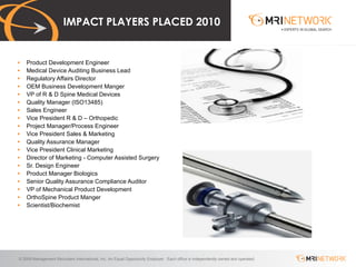 IMPACT PLAYERS PLACED 2010 Product Development Engineer Medical Device Auditing Business Lead Regulatory Affairs Director OEM Business Development Manger VP of R & D Spine Medical Devices Quality Manager (ISO13485) Sales Engineer Vice President R & D – Orthopedic Project Manager/Process Engineer Vice President Sales & Marketing Quality Assurance Manager Vice President Clinical Marketing Director of Marketing - Computer Assisted Surgery Sr. Design Engineer Product Manager Biologics Senior Quality Assurance Compliance Auditor VP of Mechanical Product Development OrthoSpine Product Manger Scientist/Biochemist 