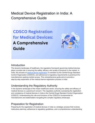 Medical Device Registration in India: A
Comprehensive Guide
Introduction
The dynamic landscape of healthcare, the regulatory framework governing medical devices
plays a pivotal role in ensuring the safety, efficacy, and quality of products in the market. In
India, the process of medical device registration is overseen by the Central Drugs Standard
Control Organization (CDSCO), and adherence to regulatory requirements is paramount for
manufacturers seeking market access. This comprehensive guide aims to provide a
step-by-step exploration of the medical device registration process in India
Understanding the Regulatory Authority
In the dynamic landscape of the Indian healthcare sector, ensuring the safety and efficacy of
medical devices is a paramount concern. The regulatory authority overseeing the registration
and compliance of medical devices in India is the Central Drugs Standard Control Organization
(CDSCO). Understanding the role and functions of the CDSCO is fundamental for
manufacturers and stakeholders navigating the complex regulatory landscape.
Preparation for Registration
Preparing for the registration of medical devices in India is a strategic process that involves
meticulous planning, adherence to regulatory guidelines, and a comprehensive understanding
 