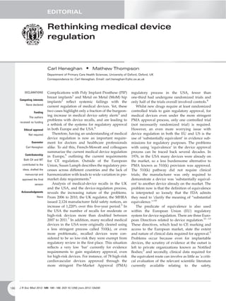 EDITORIAL

                             Rethinking medical device
                             regulation


                             Carl Heneghan              • Mathew Thompson
                             Department of Primary Care Health Sciences, University of Oxford, Oxford, UK
                             Correspondence to: Carl Heneghan. Email: carl.heneghan@phc.ox.ac.uk



          DECLARATIONS       Complications with Poly Implant Prosthese (PIP)             regulatory process in the USA, fewer than
                             breast implants1 and Metal on Metal (MoM) hip               one-third had undergone randomized trials and
      Competing interests
                             implants2 reﬂect systemic failings with the                 only half of the trials overall involved controls.8
           None declared
                             current regulation of medical devices. Yet, these               Whilst new drugs require at least randomized
                  Funding    two cases highlight only a fraction of the burgeon-         controlled trials to gain regulatory approval, for
             The authors
                             ing increase in medical device safety alerts3 and           medical devices even under the more stringent
                             problems with device recalls, and are leading to            PMA approval process, only one controlled trial
      received no funding
                             a rethink of the systems for regulatory approval            (not necessarily randomized trial) is required.
         Ethical approval    in both Europe and the USA.4                                However, an even more worrying issue with
             Not required       Therefore, having an understanding of medical            device regulation in both the EU and US is the
                             device regulation is now an important require-              use of ‘substantially equivalent’ in evidence sub-
               Guarantor     ment for doctors and healthcare professionals               missions for regulatory purposes. The problems
           Carl Heneghan     alike. To aid this, French-Mowatt and colleagues            with using ‘equivalence’ in the device approval
                             summarize the current medical device regulation             process can be traced back several decades. In
          Contributorship
                             in Europe,5 outlining the current requirements              1976, in the USA many devices were already on
         Both CH and MT      for CE regulation. Outside of the European                  the market, so a less burdensome alternative to
        contributed to the   Union, Susan Lamph describes the regulatory pro-            PMA known as 510(k) provision was approved.
        ideas, drafted the   cesses across different countries and the lack of           The 510(k) pathway did not require clinical
          manuscript and     harmonization with leads to wide variation in pre-          trials; the manufacturer was only required to
        approved the ﬁnal    market data requirements.6                                  demonstrate a device was ‘substantially equival-
                  version       Analysis of medical-device recalls in the UK             ent’ to another device already on the market. The
                             and the USA, and the device-regulation process,             problem now is that the deﬁnition of equivalence
       Acknowledgments       reveals the increasing nature of the problems.              is interpreted so loosely that the FDA admits
                    None     From 2006 to 2010, the UK regulator, the MHRA               they need to ‘clarify the meaning of “substantial
                             issued 2,124 manufacturer ﬁeld safety notices, an           equivalence.”’10
                             increase of 1,220% over this ﬁve-year period.3 In               The predicate of equivalence is also used
                             the USA the number of recalls for moderate or               within the European Union (EU) regulatory
                             high-risk devices more than doubled between                 system for device regulation. There are three Euro-
                             2007 to 2011.7 In addition, many recalled medical           pean Directives related to device regulation.11 – 13
                             devices in the USA were originally cleared using            These directives, which lead to CE marking and
                             a less stringent process called 510(k), or even             access to the European market, state the extent
                             more problematic, recalled devices were con-                and nature of clinical data required for approval.5
                             sidered to be so low-risk they were exempt from             Problems occur because even for implantable
                             regulatory review in the ﬁrst place. This situation         devices, the scrutiny of evidence at the outset is
                             reﬂects a very low ‘bar’ currently for evidence             left to private organizations known as Notiﬁed
                             requirements to gain regulatory approval, even              Bodies;3 and secondly, clinical data required for
                             for high-risk devices. For instance, of 78 high-risk        the equivalent route can involve as little as ‘a criti-
                             cardiovascular devices approved through the                 cal evaluation of the relevant scientiﬁc literature
                             more stringent Pre-Market Approval (PMA)                    currently available relating to the safety,




186   J R Soc Med 2012: 105: 186 –188. DOI 10.1258/jrsm.2012.12k030
 