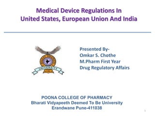 Presented By-
Omkar S. Chothe
M.Pharm First Year
Drug Regulatory Affairs
Medical Device Regulations In
United States, European Union And India
POONA COLLEGE OF PHARMACY
Bharati Vidyapeeth Deemed To Be University
Erandwane Pune-411038 1
 