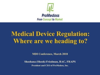 Shosh Friedman, RAC, FRAPS – March 2018 1
Medical Device Regulation:
Where are we heading to?
Shoshana (Shosh) Friedman, RAC, FRAPS
President and CEO of ProMedoss, Inc.
MDI Conference, March 2018
 