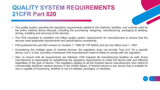 10
• The quality system specifies the regulatory requirements related to the methods, facilities, and controls used for
the entire medical device lifecycle, including the purchasing, designing, manufacturing, packaging & labeling,
storing, installing and servicing of the devices.
• The FDA mandates to establish and follow quality system requirements for manufacturers to ensure that the
devices meet applicable requirements and specifications consistently.
• FDA published the part 820 revision on October 7, 1996 (61 FR 52602) and put into effect June 1, 1997.
• Considering the multiple types of medical devices, the regulation does not provide “how to’s” for a specific
device, but it, in fact, provides a framework that manufacturers need to follow to comply with the regulation.
• Also, to ensure that all requirements are followed, FDA inspects all manufacturing facilities as well. Every
manufacturer is responsible for establishing the regulatory requirements to make the device safe and effective
regardless of the type of device. This regulation applies to all the finished device manufacturers who intend to
commercially distribute medical devices in the United States. A finished device is any device that is suitable for
use or capable of functioning, whether or not it is labeled, packaged, or sterilized.
 