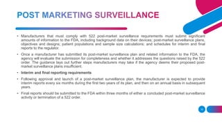 16
• Manufacturers that must comply with 522 post-market surveillance requirements must submit significant
amounts of information to the FDA, including background data on their devices; post-market surveillance plans,
objectives and designs; patient populations and sample size calculations; and schedules for interim and final
reports to the regulator.
• Once a manufacturer has submitted its post-market surveillance plan and related information to the FDA, the
agency will evaluate the submission for completeness and whether it addresses the questions raised by the 522
order. The guidance lays out further steps manufacturers may take if the agency deems their proposed post-
market surveillance plans insufficient.
• Interim and final reporting requirements
• Following approval and launch of a post-market surveillance plan, the manufacturer is expected to provide
interim reports every six months during the first two years of its plan, and then on an annual basis in subsequent
years.
• Final reports should be submitted to the FDA within three months of either a concluded post-market surveillance
activity or termination of a 522 order.
 