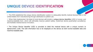 17
• The FDA established the unique device identification system to adequately identify medical devices sold in the
United States from manufacturing through distribution to patient use.
• When fully implemented, the label of most devices will include a unique device identifier (UDI) in human- and
machine-readable form, which will ultimately improve patient safety, modernize device postmarket surveillance,
and facilitate medical device innovation.
• The Unique Device Identifier (UDI) is provided to label the medical device with a unique numeric or
alphanumeric code. The UDI information has to be displayed on the device as both human-readable data and
machine-readable data.
 