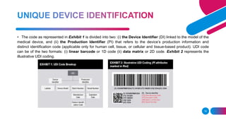 18
• The code as represented in Exhibit 1 is divided into two: (i) the Device Identifier (DI) linked to the model of the
medical device, and (ii) the Production Identifier (PI) that refers to the device’s production information and
distinct identification code (applicable only for human cell, tissue, or cellular and tissue-based product). UDI code
can be of the two formats: (i) linear barcode or 1D code (ii) data matrix or 2D code. Exhibit 2 represents the
illustrative UDI coding.
 