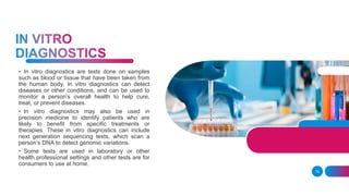 19
• In vitro diagnostics are tests done on samples
such as blood or tissue that have been taken from
the human body. In vitro diagnostics can detect
diseases or other conditions, and can be used to
monitor a person’s overall health to help cure,
treat, or prevent diseases.
• In vitro diagnostics may also be used in
precision medicine to identify patients who are
likely to benefit from specific treatments or
therapies. These in vitro diagnostics can include
next generation sequencing tests, which scan a
person’s DNA to detect genomic variations.
• Some tests are used in laboratory or other
health professional settings and other tests are for
consumers to use at home.
 