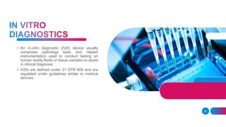 20
• An in-vitro diagnostic (IVD) device usually
comprises pathology tests and related
instrumentation used to conduct testing on
human bodily fluids or tissue samples to assist
in clinical diagnosis.
• IVDs are defined under 21 CFR 809 and are
regulated under guidelines similar to medical
devices.
 
