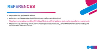 23
• https://www.fda.gov/medical-devices
• einfochips.com/blog/an-overview-of-fda-regulations-for-medical-devices/
• https://www.emergobyul.com/blog/2016/05/us-fda-lays-out-final-guidance-post-market-surveillance-requirements
• https://www.ulpurelearning.com/hubfs/eduneeringresources/Resource_Center/MDRS/White%20Papers/Regulat
ory%20Path%20For%20IVD.pdf
 