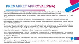 • Premarket approval is the scientific review process designed by the FDA for the safety and effectiveness evaluation of
medical devices. All the Class III devices must go through PMA considering associated high risks.
• Also, several Class II devices need to go through PMA. There are two scenarios where PMA is mandatory for a Class
II device.
1. If a manufacturer thinks that their device is not substantially equivalent and cannot find suitable predicate; and
2. Manufacturer applies for 510(k) submission with the predicate, but it gets rejected by FDA stating that the device is
not substantially equivalent.
• Premarket approval is a tough requirement where the applicant must get an approval for PMA application before
starting any marketing activities. Whether to approve the PMA or not, depends on the provided scientific evidence
assuring that the device is safe and effective for the proposed use specified in the application.
• According to the regulation, it should take 180 days to approve or reject the PMA application.
• Once the applicant submits the PMA, the FDA will send the application to the appropriate advisory committee for
review at a public meeting. The committee will provide the recommendation and facts supporting whether to approve
or reject the application.
• Once the FDA determines the submission, they notify the applicant that their application has been approved or
rejected.
• On completion of a successful PMA process, an approval in the form of a private license granting the applicant a
permission to market the device is released.
 