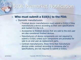 510k Premarket Notification
               Who must submit a 510(k) to the FDA:
                    Domestic manufacturers
                         Finished device manufacturers must submit a 510(k) if they
                          manufacture a device according to their own specifications
                          and market it in the U.S.
                         Accessories to finished devices that are sold to the end user
                          are also considered finished devices.
                         Manufacturers of device components are not required to
                          submit a 510(k) unless such components are promoted for
                          sale to an end user as replacement parts.
                         Contract manufacturers, those firms that manufacture
                          devices under contract according to someone else’ s
                          specifications, are not required to submit a 510(k).


4/29/2012                          Copyright 2008-2012 Michael Haessly                14
 